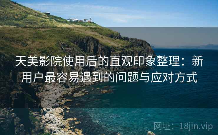 天美影院使用后的直观印象整理：新用户最容易遇到的问题与应对方式
