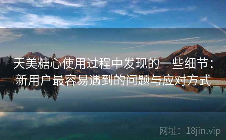 天美糖心使用过程中发现的一些细节：新用户最容易遇到的问题与应对方式