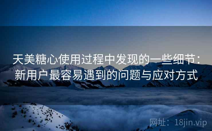 天美糖心使用过程中发现的一些细节：新用户最容易遇到的问题与应对方式