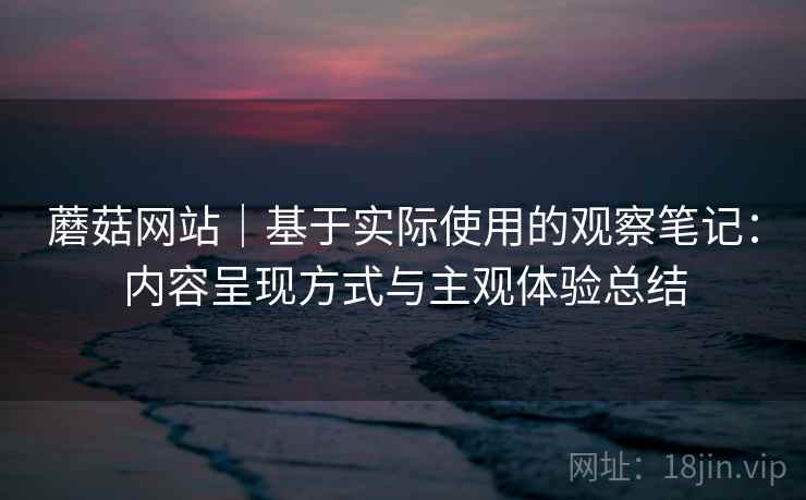 蘑菇网站|基于实际使用的观察笔记:内容呈现方式与主观体验总结 蘑菇网站|基于实际使用的观察笔记:内容呈现方式与主观体验总结