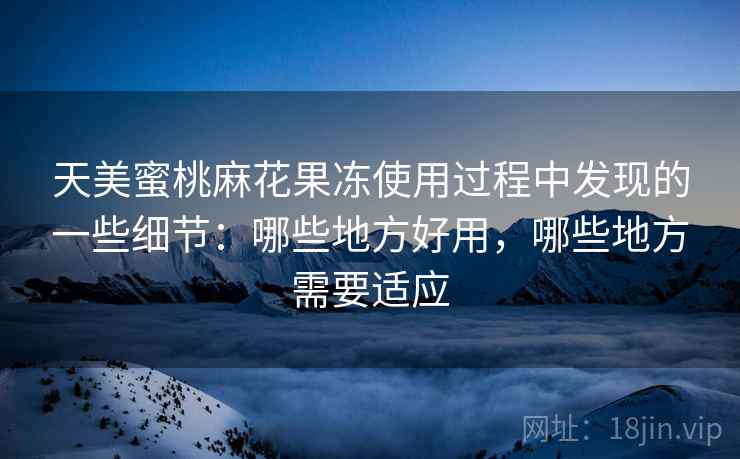 天美蜜桃麻花果冻使用过程中发现的一些细节:哪些地方好用,哪些地方需要适应 天美蜜桃麻花果冻使用过程中发现的一些细节:哪些地方好用,哪些地方需要适应