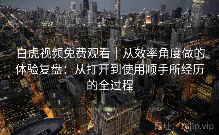 白虎视频免费观看｜从效率角度做的体验复盘：从打开到使用顺手所经历的全过程
