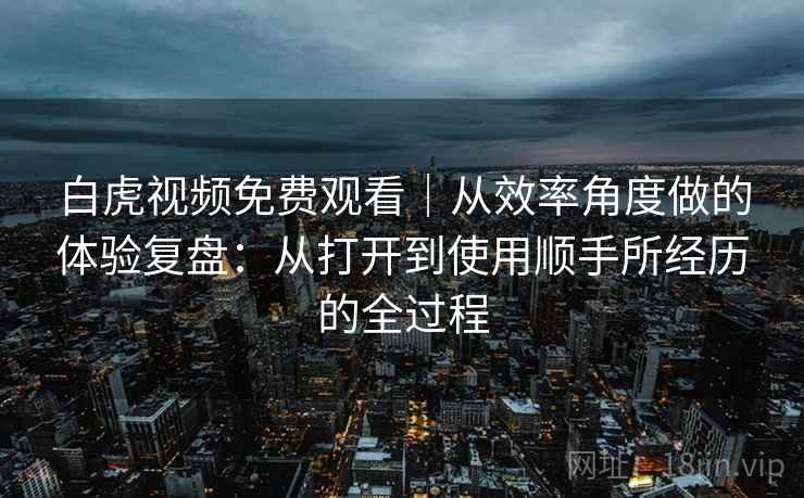 白虎视频免费观看｜从效率角度做的体验复盘：从打开到使用顺手所经历的全过程