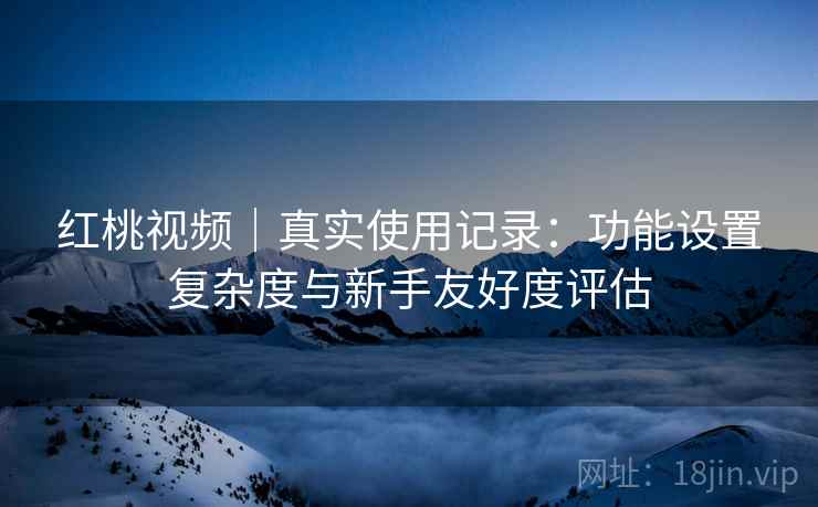 红桃视频｜真实使用记录：功能设置复杂度与新手友好度评估