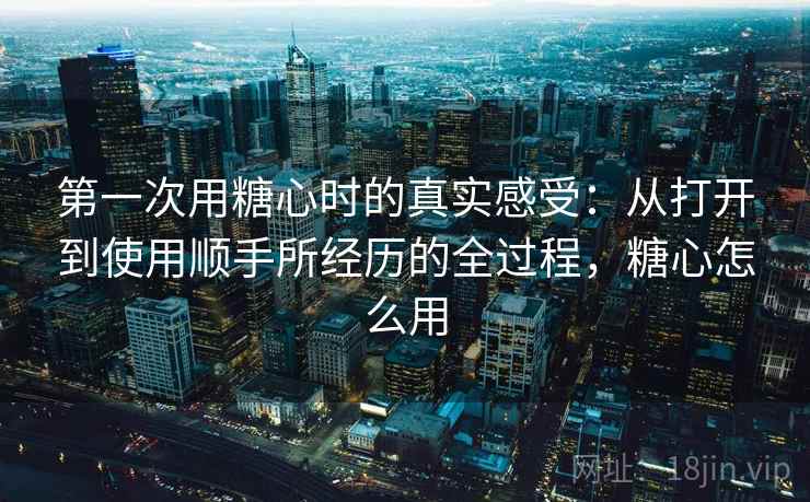第一次用糖心时的真实感受:从打开到使用顺手所经历的全过程,糖心怎么用 第一次用糖心时的真实感受:从打开到使用顺手所经历的全过程,糖心怎么用
