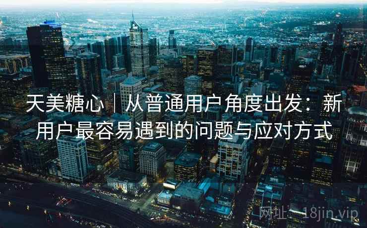 天美糖心｜从普通用户角度出发：新用户最容易遇到的问题与应对方式