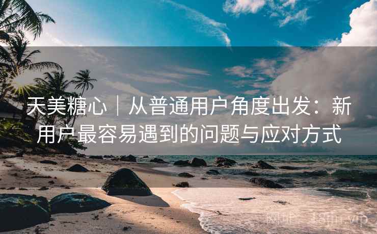 天美糖心|从普通用户角度出发:新用户最容易遇到的问题与应对方式 天美糖心|从普通用户角度出发:新用户最容易遇到的问题与应对方式