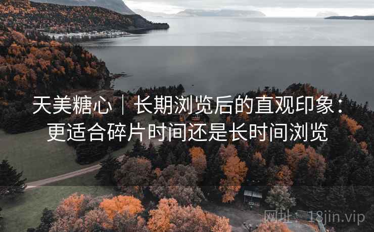 天美糖心｜长期浏览后的直观印象：更适合碎片时间还是长时间浏览