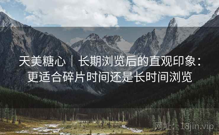 天美糖心｜长期浏览后的直观印象：更适合碎片时间还是长时间浏览