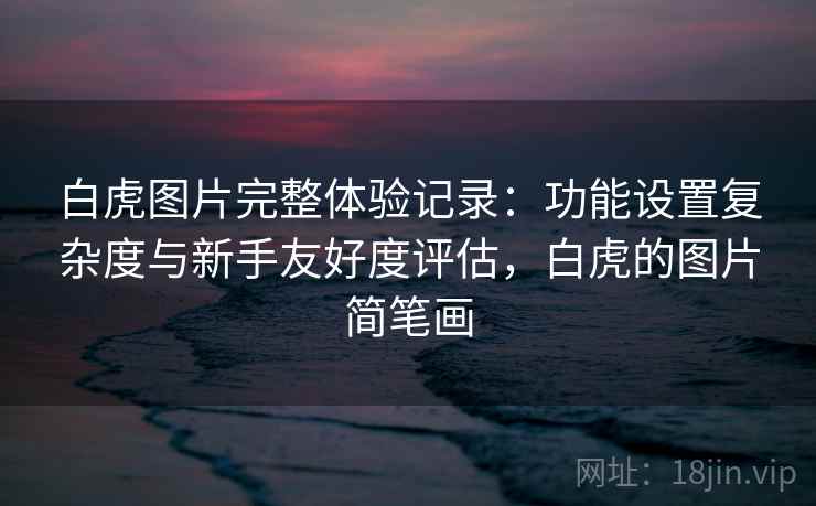 白虎图片完整体验记录:功能设置复杂度与新手友好度评估,白虎的图片简笔画 白虎图片完整体验记录:功能设置复杂度与新手友好度评估,白虎的图片简笔画