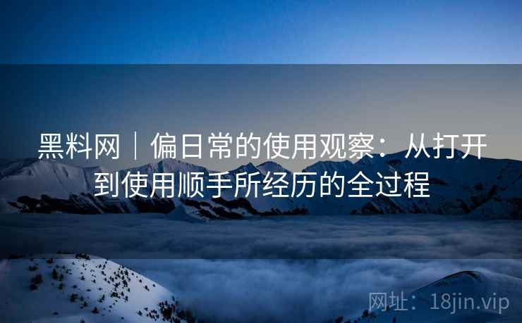 黑料网｜偏日常的使用观察：从打开到使用顺手所经历的全过程