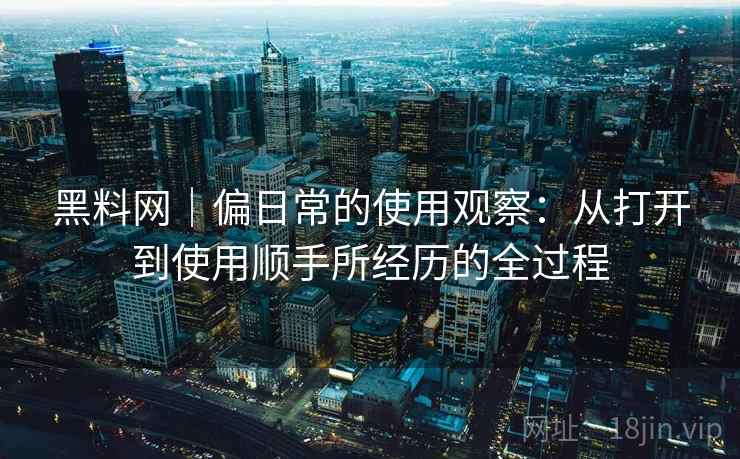 黑料网｜偏日常的使用观察：从打开到使用顺手所经历的全过程