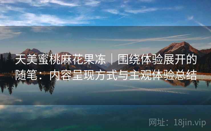 天美蜜桃麻花果冻|围绕体验展开的随笔:内容呈现方式与主观体验总结 天美蜜桃麻花果冻|围绕体验展开的随笔:内容呈现方式与主观体验总结