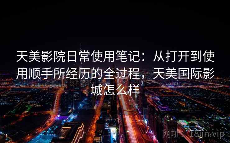 天美影院日常使用笔记:从打开到使用顺手所经历的全过程,天美国际影城怎么样 天美影院日常使用笔记:从打开到使用顺手所经历的全过程,天美国际影城怎么样
