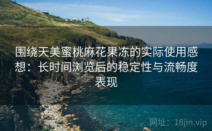 围绕天美蜜桃麻花果冻的实际使用感想：长时间浏览后的稳定性与流畅度表现