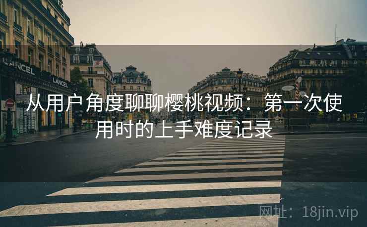 从用户角度聊聊樱桃视频:第一次使用时的上手难度记录 从用户角度聊聊樱桃视频:第一次使用时的上手难度记录