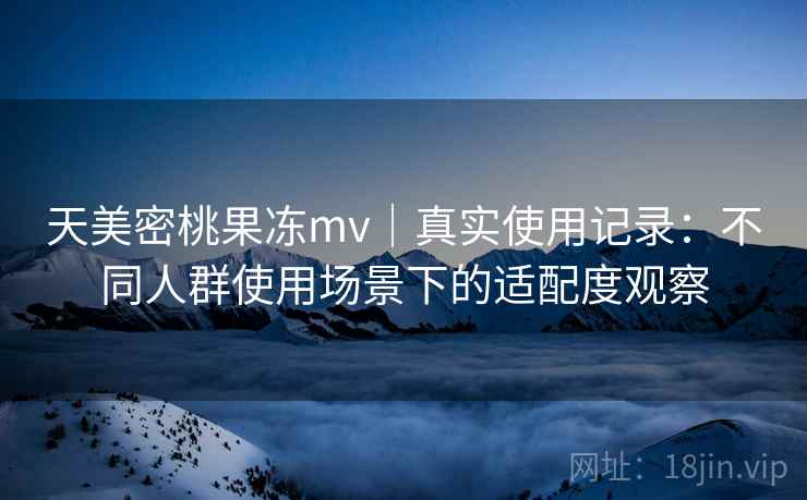 天美密桃果冻mv｜真实使用记录：不同人群使用场景下的适配度观察