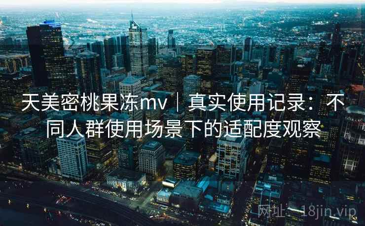 天美密桃果冻mv|真实使用记录:不同人群使用场景下的适配度观察 天美密桃果冻mv|真实使用记录:不同人群使用场景下的适配度观察