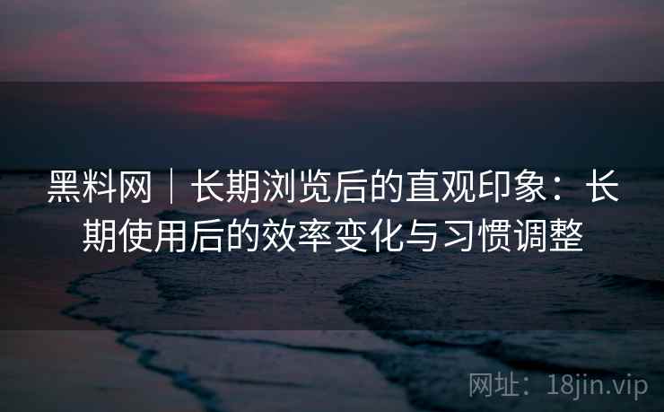 黑料网｜长期浏览后的直观印象：长期使用后的效率变化与习惯调整