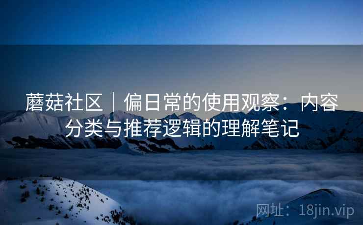 蘑菇社区|偏日常的使用观察:内容分类与推荐逻辑的理解笔记 蘑菇社区|偏日常的使用观察:内容分类与推荐逻辑的理解笔记