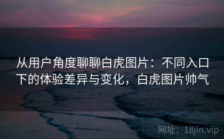 从用户角度聊聊白虎图片：不同入口下的体验差异与变化，白虎图片帅气