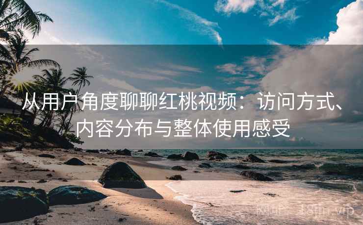从用户角度聊聊红桃视频:访问方式、内容分布与整体使用感受 从用户角度聊聊红桃视频:访问方式、内容分布与整体使用感受