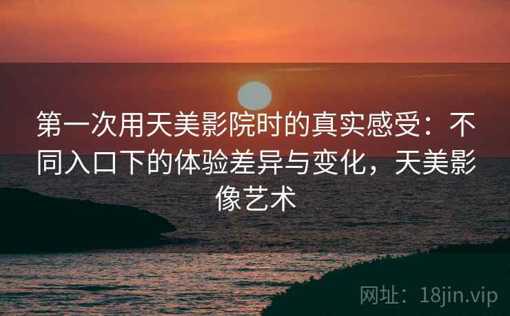 第一次用天美影院时的真实感受：不同入口下的体验差异与变化，天美影像艺术