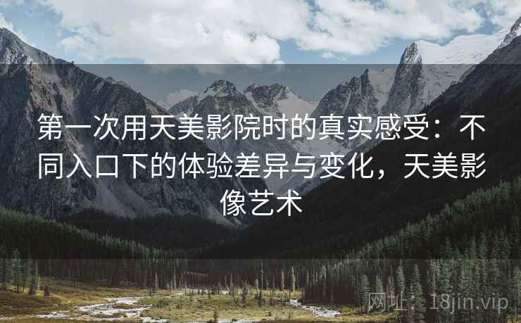 第一次用天美影院时的真实感受:不同入口下的体验差异与变化,天美影像艺术 第一次用天美影院时的真实感受:不同入口下的体验差异与变化,天美影像艺术