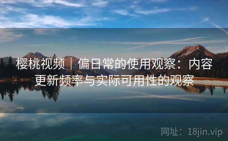 樱桃视频|偏日常的使用观察:内容更新频率与实际可用性的观察 樱桃视频|偏日常的使用观察:内容更新频率与实际可用性的观察