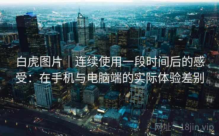 白虎图片｜连续使用一段时间后的感受：在手机与电脑端的实际体验差别