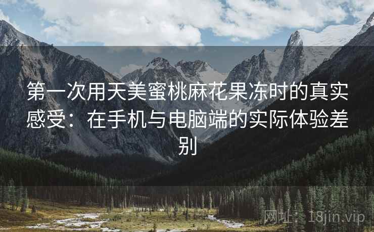 第一次用天美蜜桃麻花果冻时的真实感受：在手机与电脑端的实际体验差别
