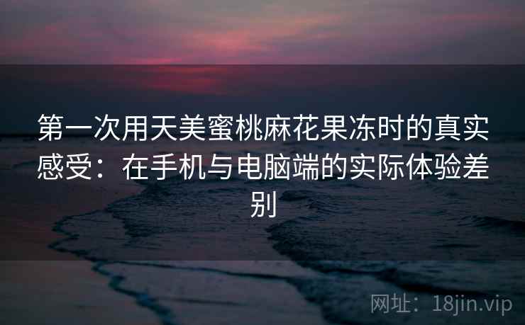 第一次用天美蜜桃麻花果冻时的真实感受:在手机与电脑端的实际体验差别 第一次用天美蜜桃麻花果冻时的真实感受:在手机与电脑端的实际体验差别