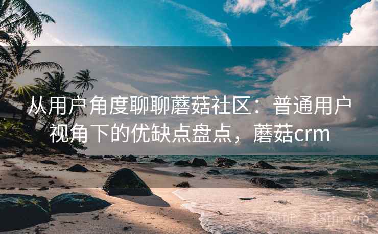 从用户角度聊聊蘑菇社区：普通用户视角下的优缺点盘点，蘑菇crm