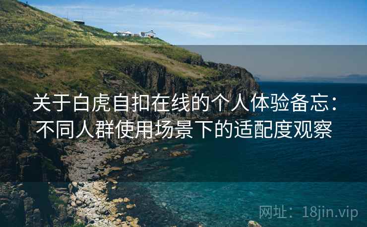 关于白虎自扣在线的个人体验备忘：不同人群使用场景下的适配度观察