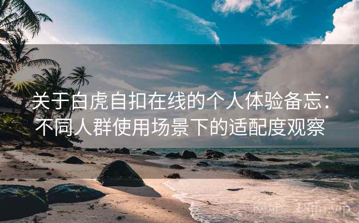 关于白虎自扣在线的个人体验备忘:不同人群使用场景下的适配度观察 关于白虎自扣在线的个人体验备忘:不同人群使用场景下的适配度观察