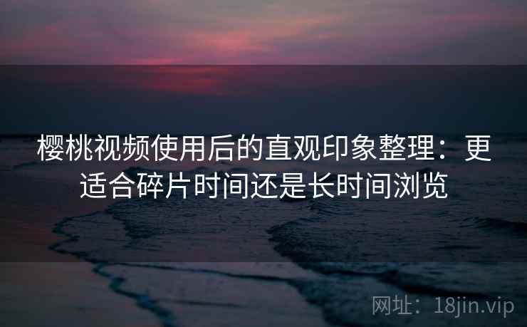 樱桃视频使用后的直观印象整理:更适合碎片时间还是长时间浏览 樱桃视频使用后的直观印象整理:更适合碎片时间还是长时间浏览