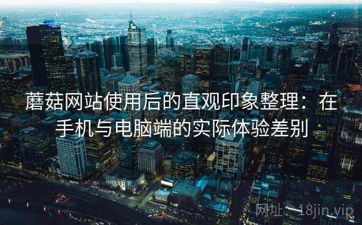 蘑菇网站使用后的直观印象整理:在手机与电脑端的实际体验差别 蘑菇网站使用后的直观印象整理:在手机与电脑端的实际体验差别