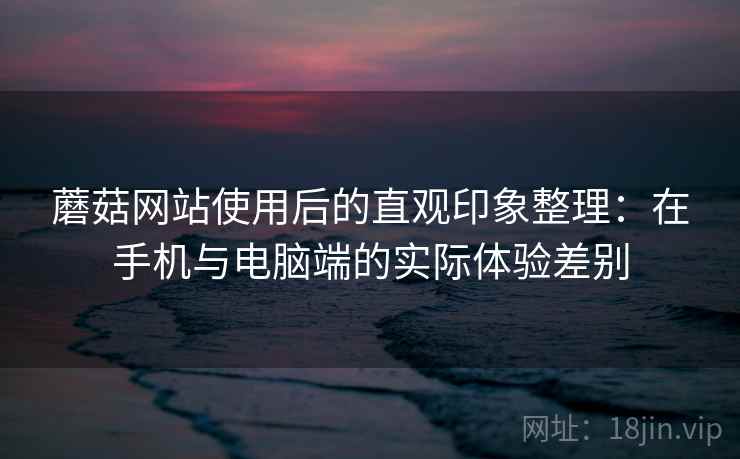 蘑菇网站使用后的直观印象整理：在手机与电脑端的实际体验差别