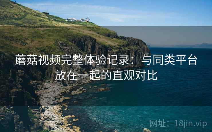蘑菇视频完整体验记录：与同类平台放在一起的直观对比