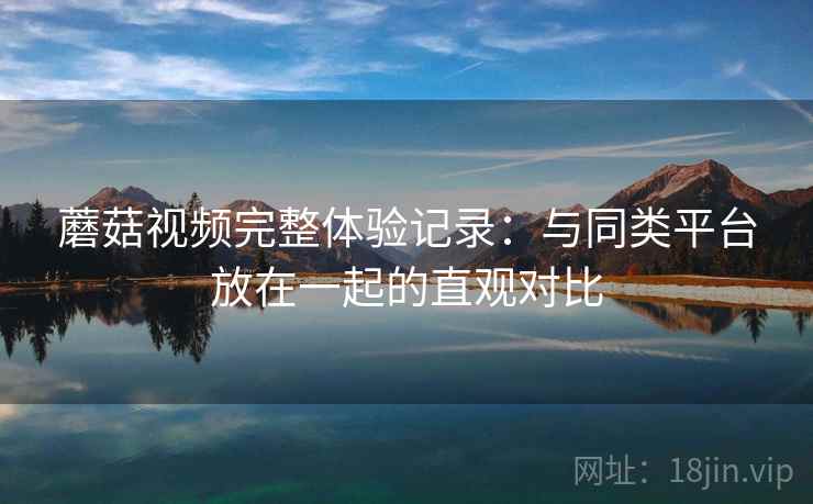 蘑菇视频完整体验记录:与同类平台放在一起的直观对比 蘑菇视频完整体验记录:与同类平台放在一起的直观对比