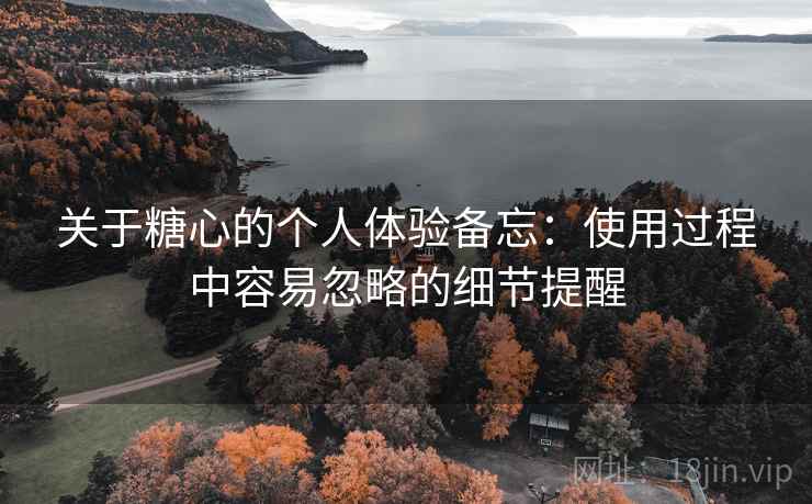 关于糖心的个人体验备忘：使用过程中容易忽略的细节提醒